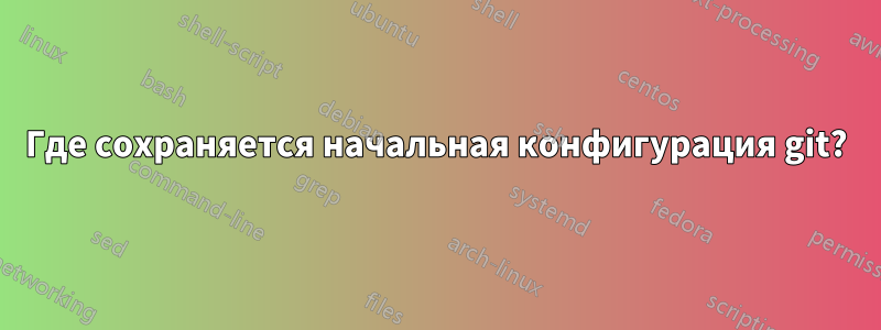 Где сохраняется начальная конфигурация git?