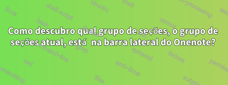 Como descubro qual grupo de seções, o grupo de seções atual, está na barra lateral do Onenote?