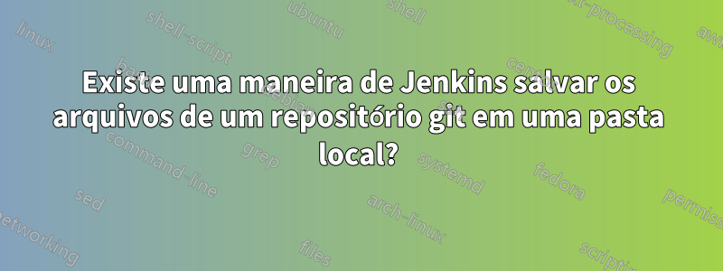 Existe uma maneira de Jenkins salvar os arquivos de um repositório git em uma pasta local?