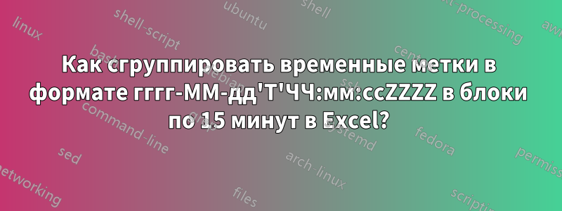 Как сгруппировать временные метки в формате гггг-ММ-дд'Т'ЧЧ:мм:ссZZZZ в блоки по 15 минут в Excel?