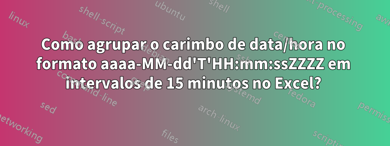 Como agrupar o carimbo de data/hora no formato aaaa-MM-dd'T'HH:mm:ssZZZZ em intervalos de 15 minutos no Excel?