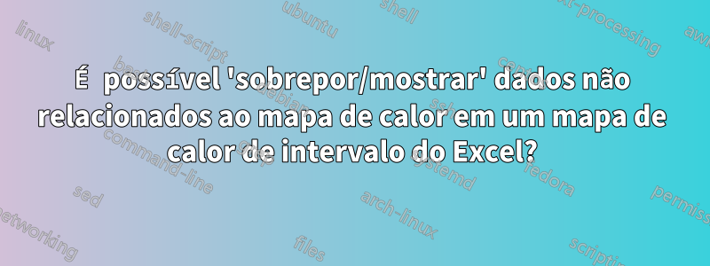 É possível 'sobrepor/mostrar' dados não relacionados ao mapa de calor em um mapa de calor de intervalo do Excel?