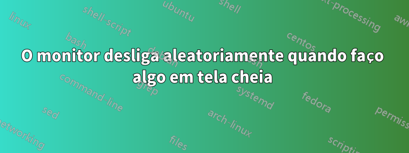 O monitor desliga aleatoriamente quando faço algo em tela cheia