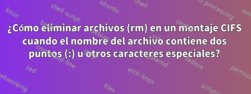 ¿Cómo eliminar archivos (rm) en un montaje CIFS cuando el nombre del archivo contiene dos puntos (:) u otros caracteres especiales?