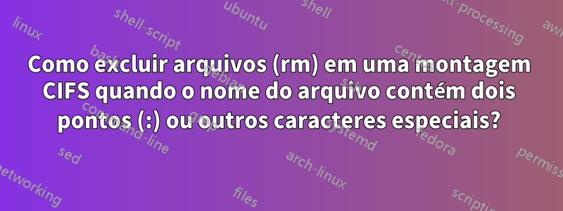 Como excluir arquivos (rm) em uma montagem CIFS quando o nome do arquivo contém dois pontos (:) ou outros caracteres especiais?