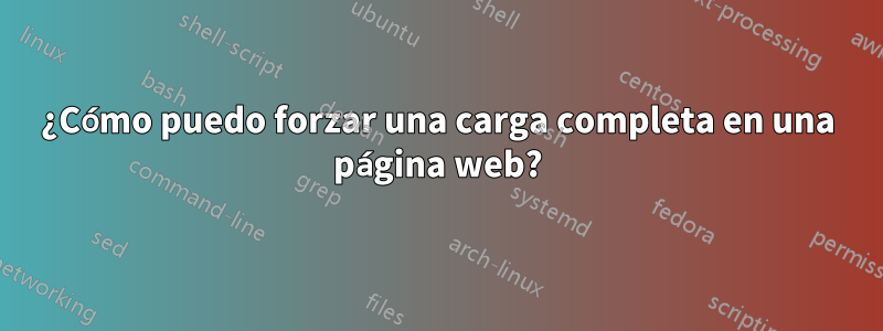 ¿Cómo puedo forzar una carga completa en una página web?