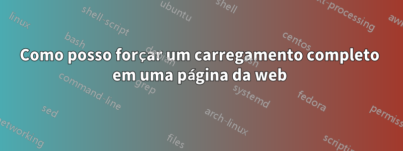 Como posso forçar um carregamento completo em uma página da web