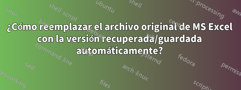 ¿Cómo reemplazar el archivo original de MS Excel con la versión recuperada/guardada automáticamente?