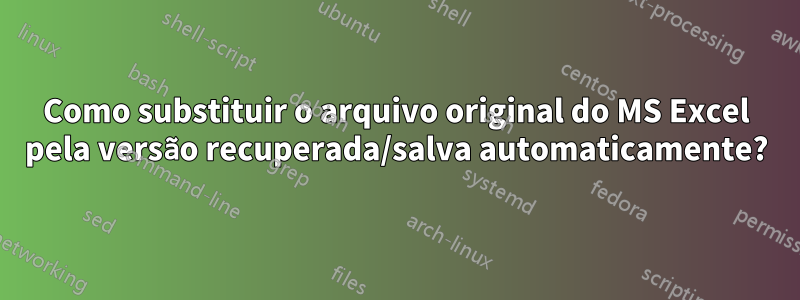 Como substituir o arquivo original do MS Excel pela versão recuperada/salva automaticamente?