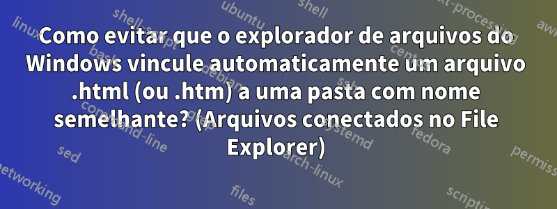 Como evitar que o explorador de arquivos do Windows vincule automaticamente um arquivo .html (ou .htm) a uma pasta com nome semelhante? (Arquivos conectados no File Explorer)