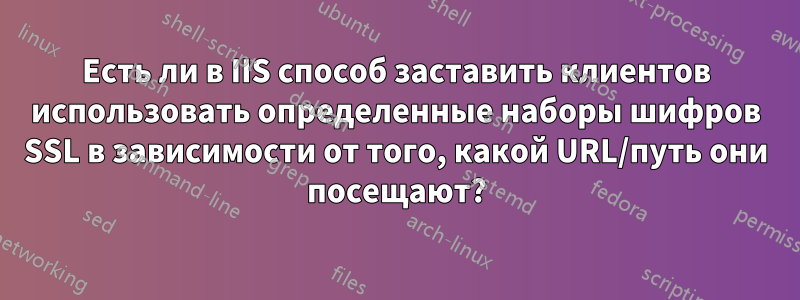 Есть ли в IIS способ заставить клиентов использовать определенные наборы шифров SSL в зависимости от того, какой URL/путь они посещают?