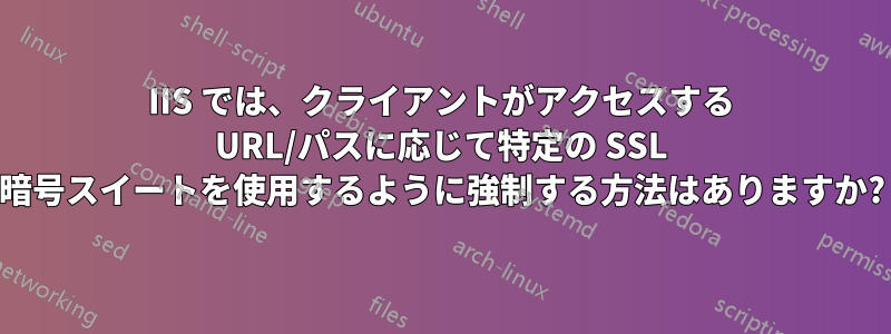 IIS では、クライアントがアクセスする URL/パスに応じて特定の SSL 暗号スイートを使用するように強制する方法はありますか?