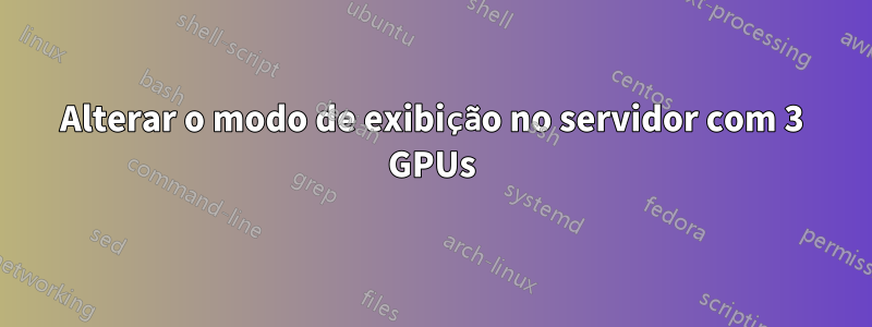 Alterar o modo de exibição no servidor com 3 GPUs