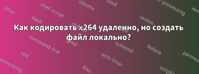 Как кодировать x264 удаленно, но создать файл локально?