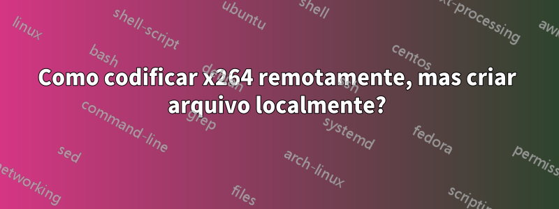 Como codificar x264 remotamente, mas criar arquivo localmente?