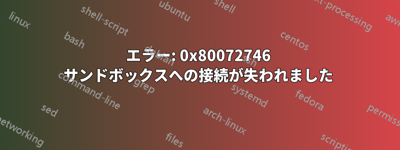 エラー: 0x80072746 サンドボックスへの接続が失われました