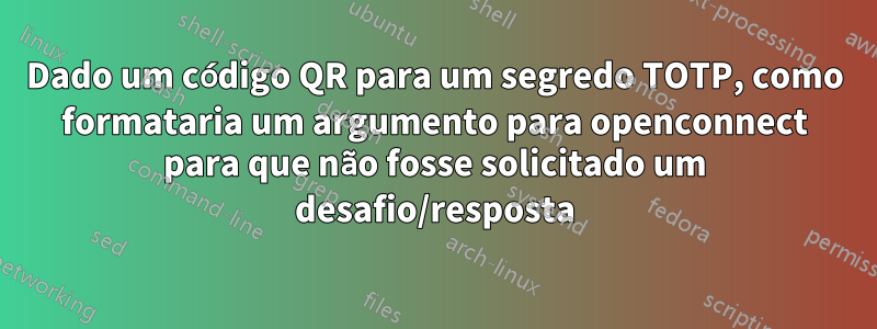 Dado um código QR para um segredo TOTP, como formataria um argumento para openconnect para que não fosse solicitado um desafio/resposta