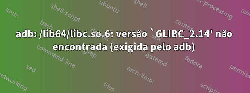 adb: /lib64/libc.so.6: versão `GLIBC_2.14' não encontrada (exigida pelo adb)