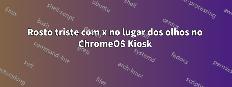 Rosto triste com x no lugar dos olhos no ChromeOS Kiosk