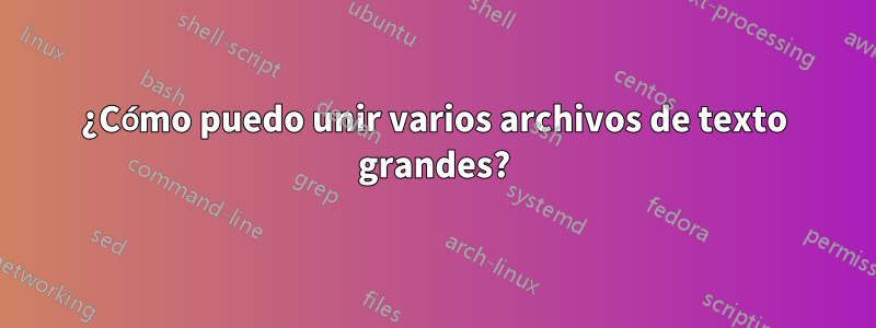 ¿Cómo puedo unir varios archivos de texto grandes?