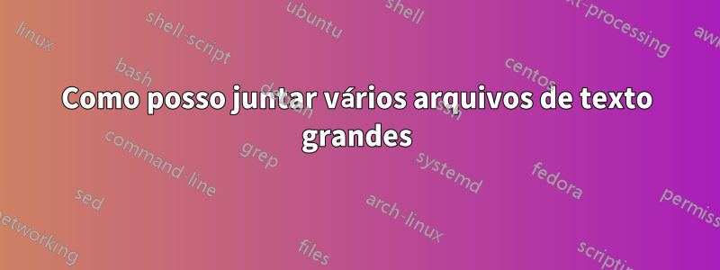 Como posso juntar vários arquivos de texto grandes