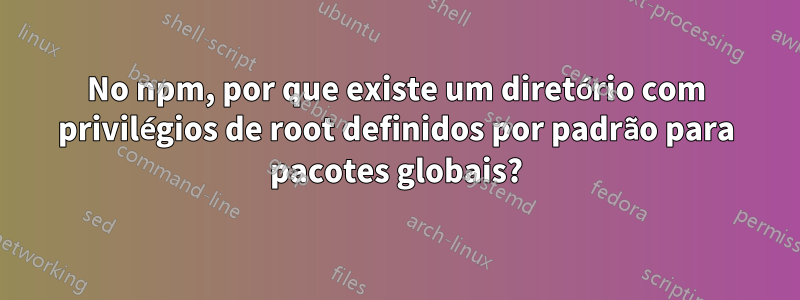 No npm, por que existe um diretório com privilégios de root definidos por padrão para pacotes globais?