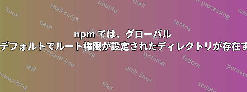 npm では、グローバル パッケージに対してデフォルトでルート権限が設定されたディレクトリが存在するのはなぜですか?