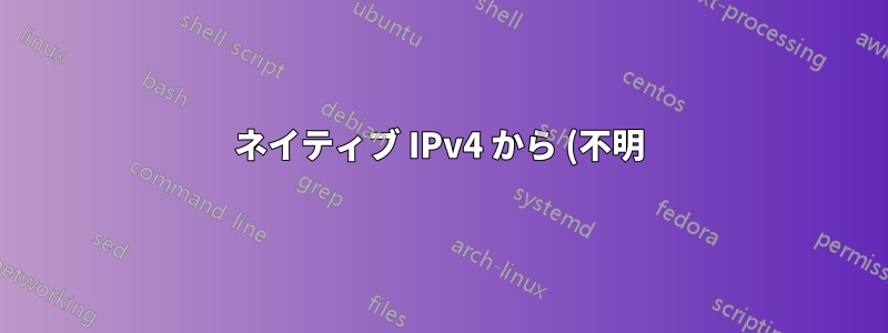 ネイティブ IPv4 から (不明) ネイティブ IPv6