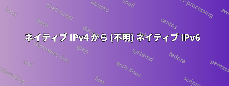 ネイティブ IPv4 から (不明) ネイティブ IPv6 