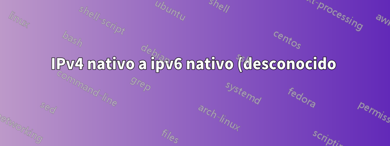 IPv4 nativo a ipv6 nativo (desconocido)
