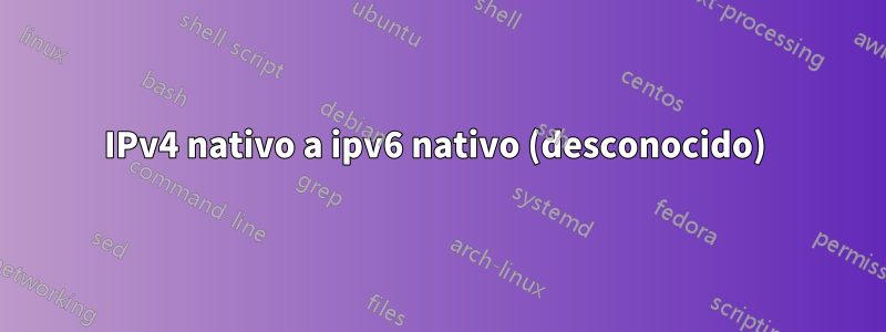 IPv4 nativo a ipv6 nativo (desconocido) 