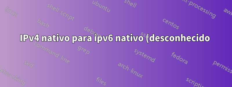 IPv4 nativo para ipv6 nativo (desconhecido)