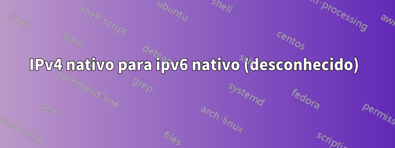 IPv4 nativo para ipv6 nativo (desconhecido) 