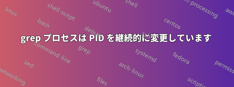 grep プロセスは PID を継続的に変更しています