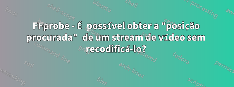 FFprobe - É possível obter a "posição procurada" de um stream de vídeo sem recodificá-lo?