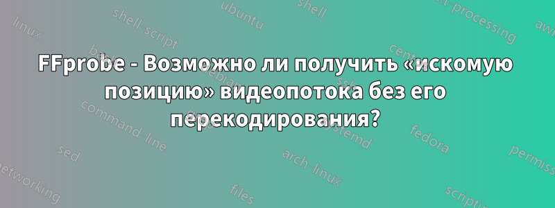 FFprobe - Возможно ли получить «искомую позицию» видеопотока без его перекодирования?