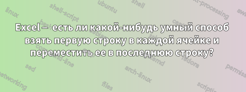 Excel — есть ли какой-нибудь умный способ взять первую строку в каждой ячейке и переместить ее в последнюю строку?