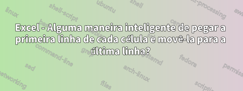 Excel - Alguma maneira inteligente de pegar a primeira linha de cada célula e movê-la para a última linha?