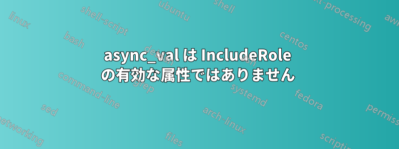 async_val は IncludeRole の有効な属性ではありません