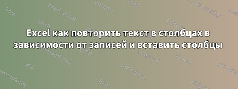 Excel как повторить текст в столбцах в зависимости от записей и вставить столбцы