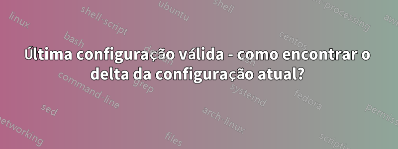 Última configuração válida - como encontrar o delta da configuração atual?