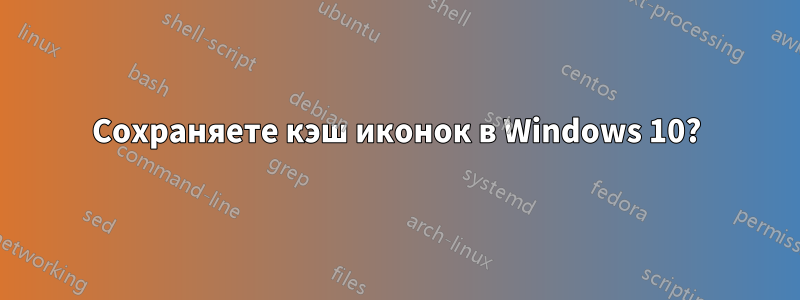 Сохраняете кэш иконок в Windows 10?