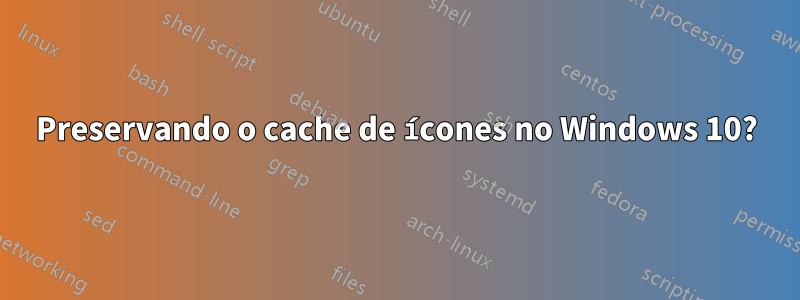 Preservando o cache de ícones no Windows 10?