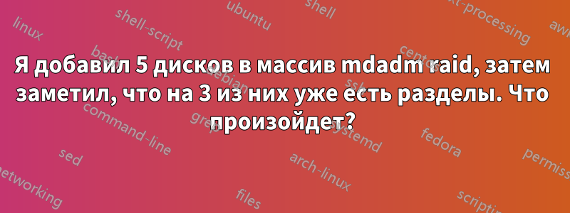 Я добавил 5 дисков в массив mdadm raid, затем заметил, что на 3 из них уже есть разделы. Что произойдет?