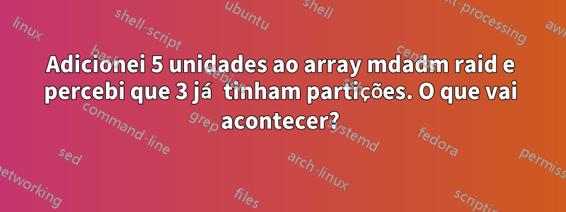 Adicionei 5 unidades ao array mdadm raid e percebi que 3 já tinham partições. O que vai acontecer?