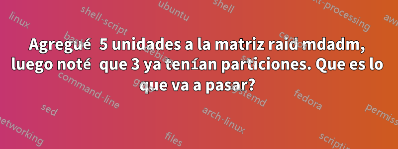 Agregué 5 unidades a la matriz raid mdadm, luego noté que 3 ya tenían particiones. Que es lo que va a pasar?