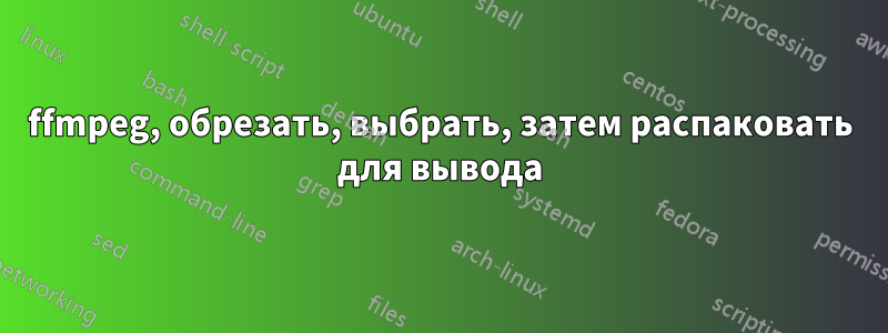 ffmpeg, обрезать, выбрать, затем распаковать для вывода