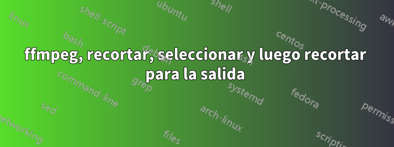 ffmpeg, recortar, seleccionar y luego recortar para la salida