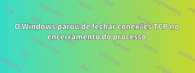 O Windows parou de fechar conexões TCP no encerramento do processo