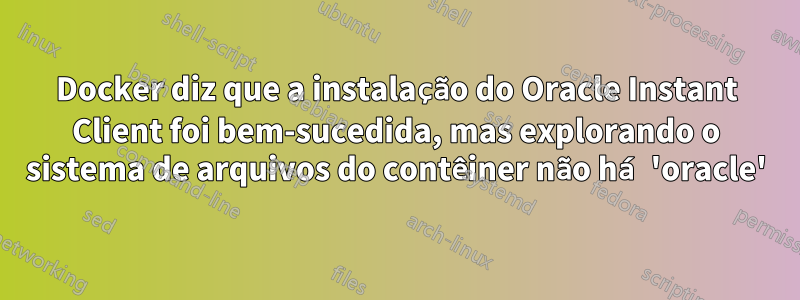 Docker diz que a instalação do Oracle Instant Client foi bem-sucedida, mas explorando o sistema de arquivos do contêiner não há 'oracle'